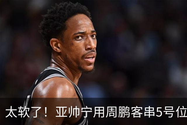 太软了!亚帅宁用周鹏客串5号位也不用他,球迷:杜锋骂你一点不冤